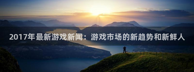 杜邦娱乐下载：2017年最新游戏新闻：游戏市场的新趋势和新鲜