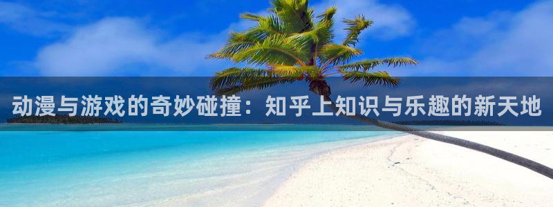 杜邦娱乐登陆：动漫与游戏的奇妙碰撞：知乎上知识与乐趣的新天地
