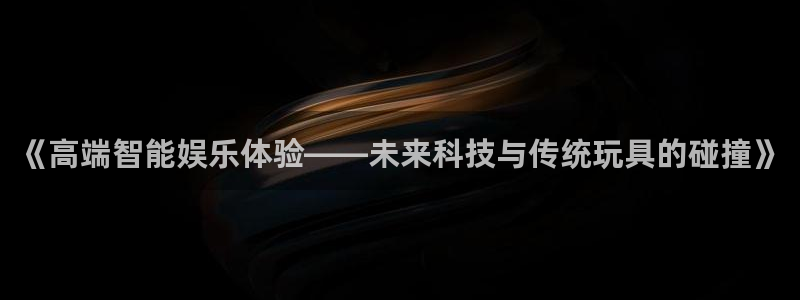 杜邦娱乐网页登录入口：《高端智能娱乐体验——未来科技与传统玩
